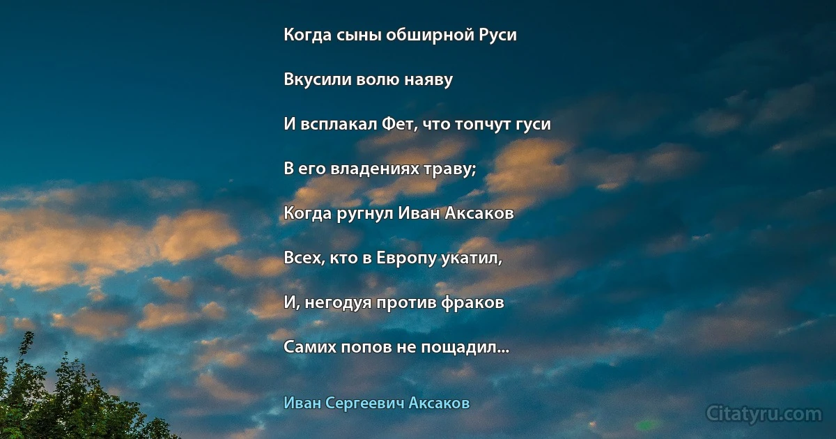 Когда сыны обширной Руси

Вкусили волю наяву

И всплакал Фет, что топчут гуси

В его владениях траву;

Когда ругнул Иван Аксаков

Всех, кто в Европу укатил,

И, негодуя против фраков

Самих попов не пощадил... (Иван Сергеевич Аксаков)