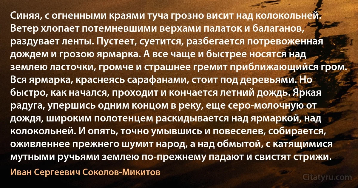 Синяя, с огненными краями туча грозно висит над колокольней. Ветер хлопает потемневшими верхами палаток и балаганов, раздувает ленты. Пустеет, суетится, разбегается потревоженная дождем и грозою ярмарка. А все чаще и быстрее носятся над землею ласточки, громче и страшнее гремит приближающийся гром. Вся ярмарка, краснеясь сарафанами, стоит под деревьями. Но быстро, как начался, проходит и кончается летний дождь. Яркая радуга, упершись одним концом в реку, еще серо-молочную от дождя, широким полотенцем раскидывается над ярмаркой, над колокольней. И опять, точно умывшись и повеселев, собирается, оживленнее прежнего шумит народ, а над обмытой, с катящимися мутными ручьями землею по-прежнему падают и свистят стрижи. (Иван Сергеевич Соколов-Микитов)