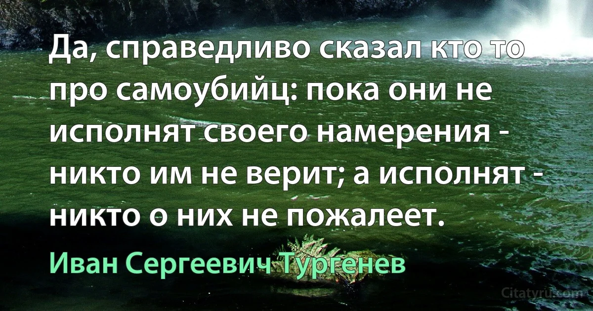 Да, справедливо сказал кто то про самоубийц: пока они не исполнят своего намерения - никто им не верит; а исполнят - никто о них не пожалеет. (Иван Сергеевич Тургенев)