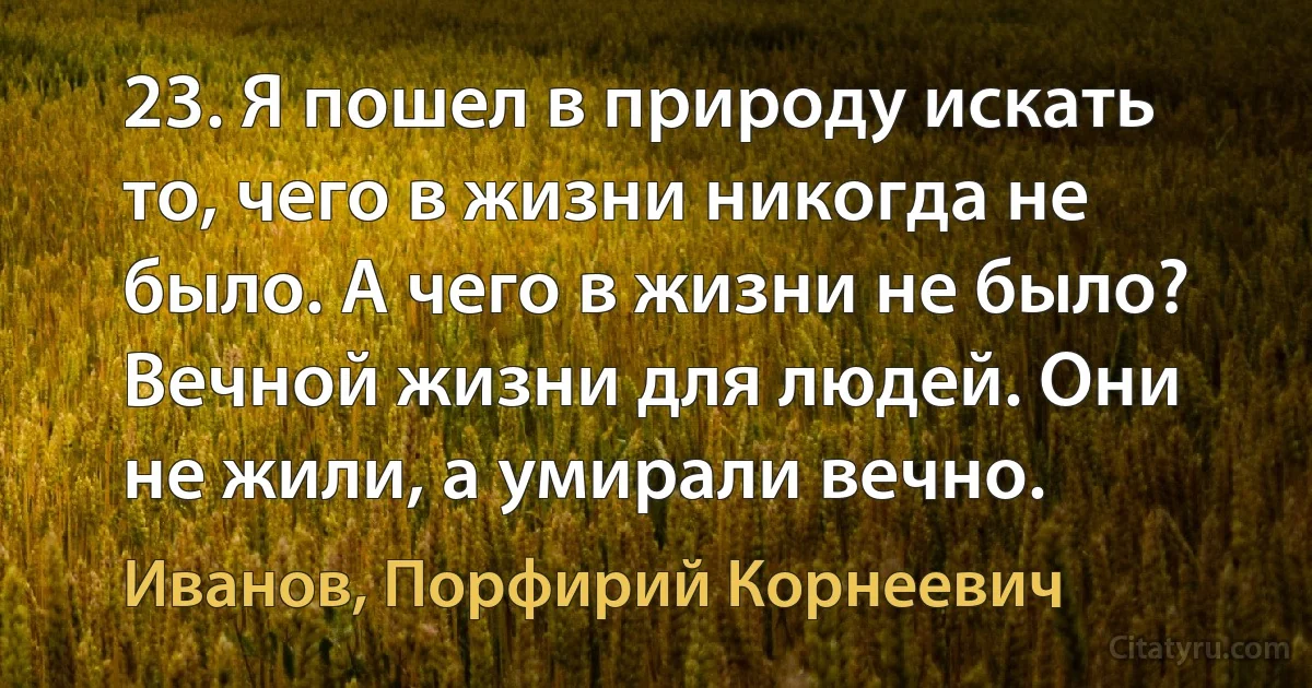 23. Я пошел в природу искать то, чего в жизни никогда не было. А чего в жизни не было? Вечной жизни для людей. Они не жили, а умирали вечно. (Иванов, Порфирий Корнеевич)