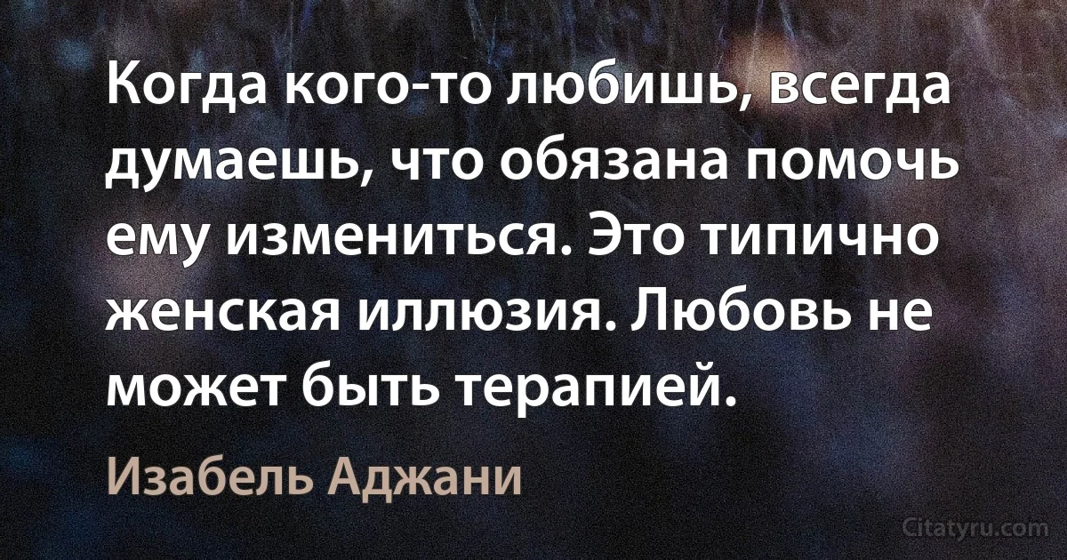 Когда кого-то любишь, всегда думаешь, что обязана помочь ему измениться. Это типично женская иллюзия. Любовь не может быть терапией. (Изабель Аджани)