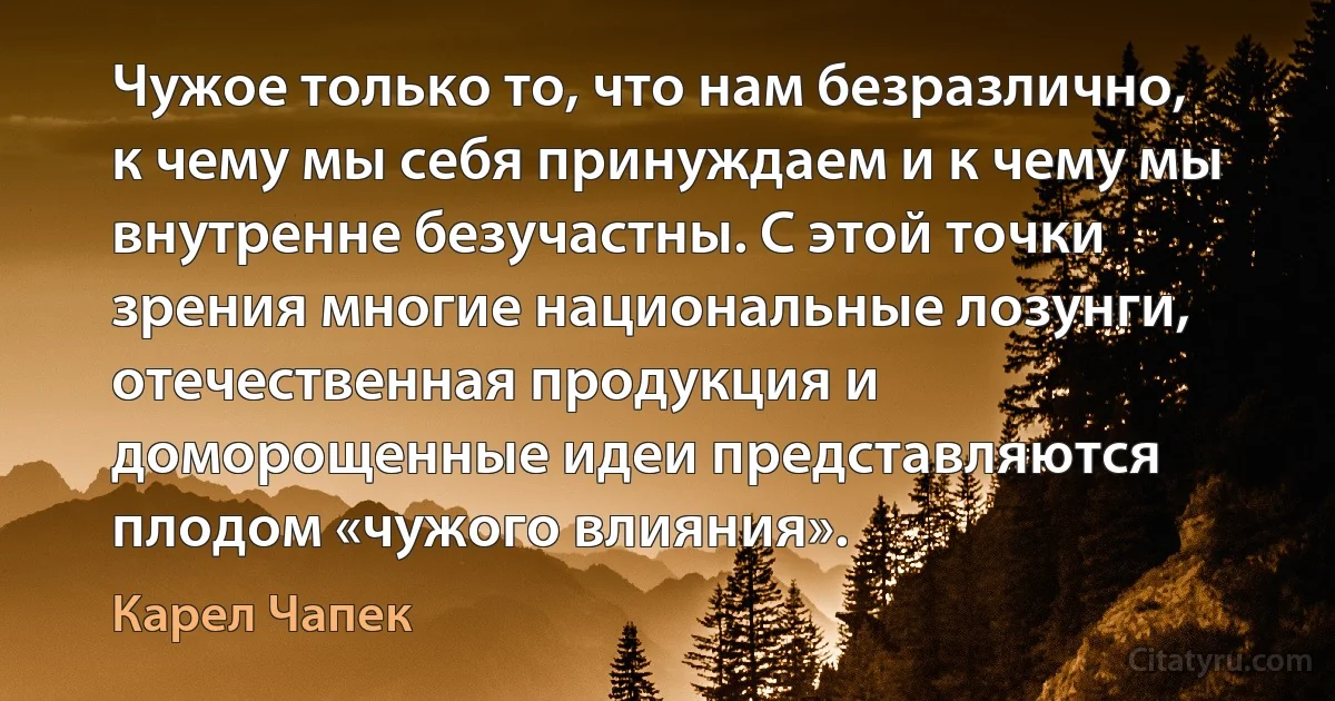 Чужое только то, что нам безразлично, к чему мы себя принуждаем и к чему мы внутренне безучастны. С этой точки зрения многие национальные лозунги, отечественная продукция и доморощенные идеи представляются плодом «чужого влияния». (Карел Чапек)