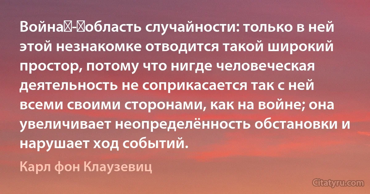 Война - область случайности: только в ней этой незнакомке отводится такой широкий простор, потому что нигде человеческая деятельность не соприкасается так с ней всеми своими сторонами, как на войне; она увеличивает неопределённость обстановки и нарушает ход событий. (Карл фон Клаузевиц)