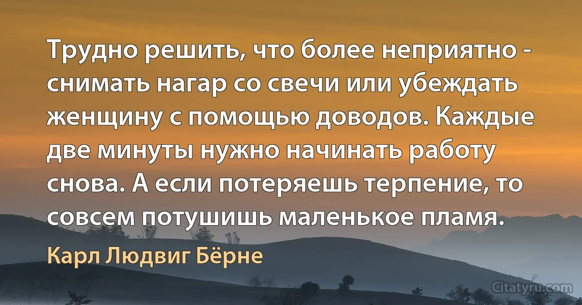 Трудно решить, что более неприятно - снимать нагар со свечи или убеждать женщину с помощью доводов. Каждые две минуты нужно начинать работу снова. А если потеряешь терпение, то совсем потушишь маленькое пламя. (Карл Людвиг Бёрне)