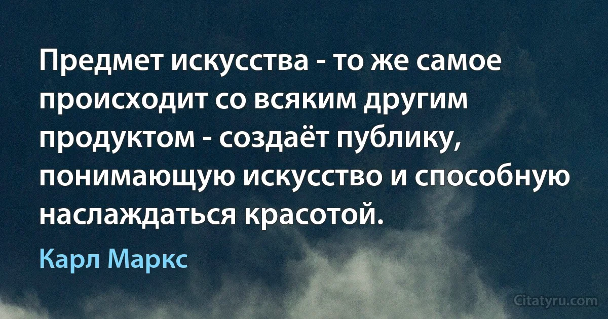 Предмет искусства - то же самое происходит со всяким другим продуктом - создаёт публику, понимающую искусство и способную наслаждаться красотой. (Карл Маркс)