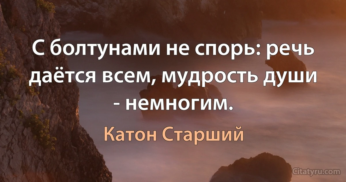 С болтунами не спорь: речь даётся всем, мудрость души - немногим. (Катон Старший)