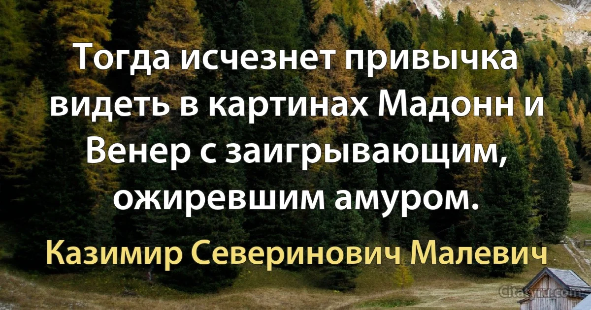 Тогда исчезнет привычка видеть в картинах Мадонн и Венер с заигрывающим, ожиревшим амуром. (Казимир Северинович Малевич)