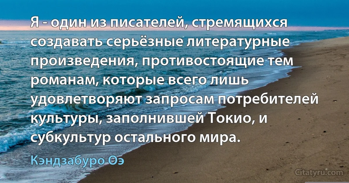 Я - один из писателей, стремящихся создавать серьёзные литературные произведения, противостоящие тем романам, которые всего лишь удовлетворяют запросам потребителей культуры, заполнившей Токио, и субкультур остального мира. (Кэндзабуро Оэ)