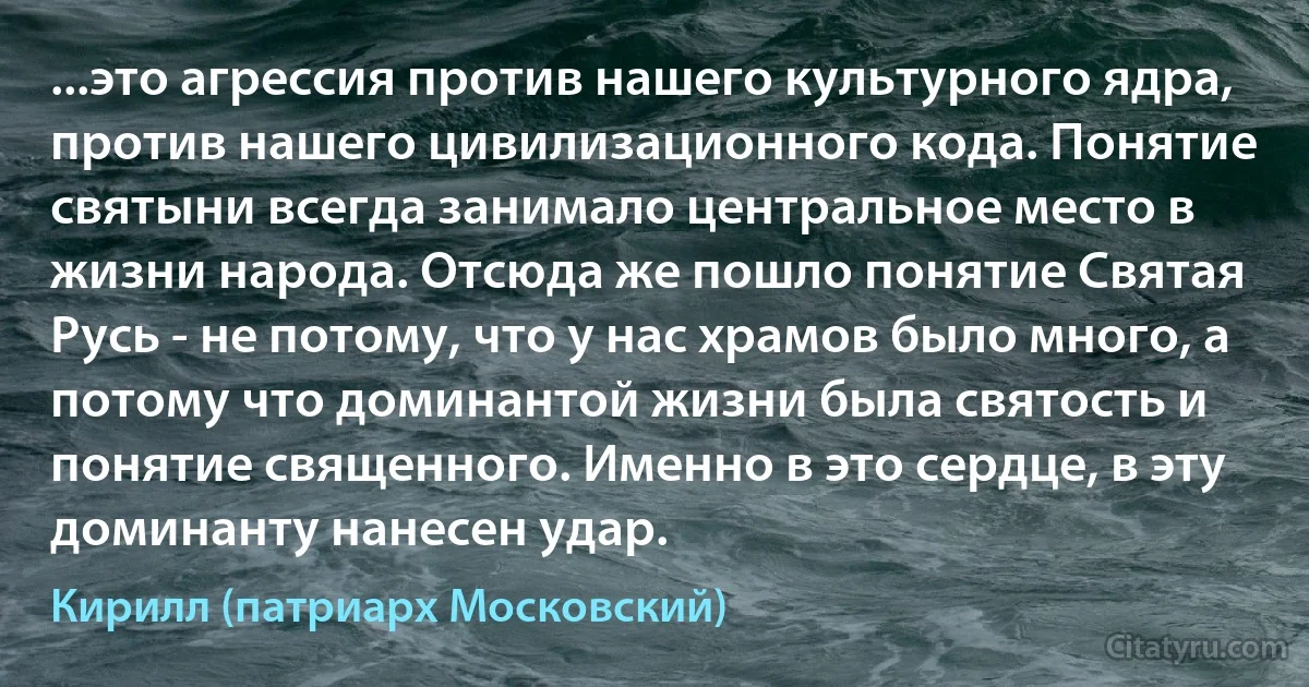 ...это агрессия против нашего культурного ядра, против нашего цивилизационного кода. Понятие святыни всегда занимало центральное место в жизни народа. Отсюда же пошло понятие Святая Русь - не потому, что у нас храмов было много, а потому что доминантой жизни была святость и понятие священного. Именно в это сердце, в эту доминанту нанесен удар. (Кирилл (патриарх Московский))