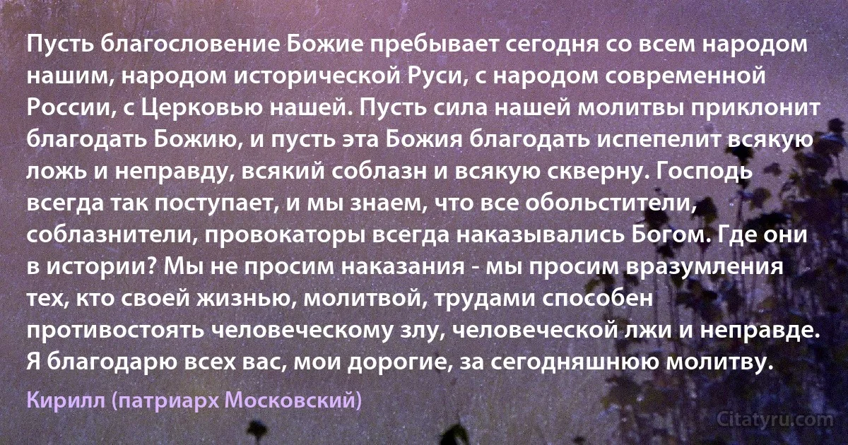 Пусть благословение Божие пребывает сегодня со всем народом нашим, народом исторической Руси, с народом современной России, с Церковью нашей. Пусть сила нашей молитвы приклонит благодать Божию, и пусть эта Божия благодать испепелит всякую ложь и неправду, всякий соблазн и всякую скверну. Господь всегда так поступает, и мы знаем, что все обольстители, соблазнители, провокаторы всегда наказывались Богом. Где они в истории? Мы не просим наказания - мы просим вразумления тех, кто своей жизнью, молитвой, трудами способен противостоять человеческому злу, человеческой лжи и неправде. Я благодарю всех вас, мои дорогие, за сегодняшнюю молитву. (Кирилл (патриарх Московский))