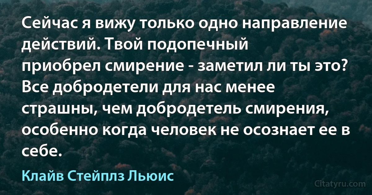 Сейчас я вижу только одно направление действий. Твой подопечный
приобрел смирение - заметил ли ты это? Все добродетели для нас менее
страшны, чем добродетель смирения, особенно когда человек не осознает ее в
себе. (Клайв Стейплз Льюис)