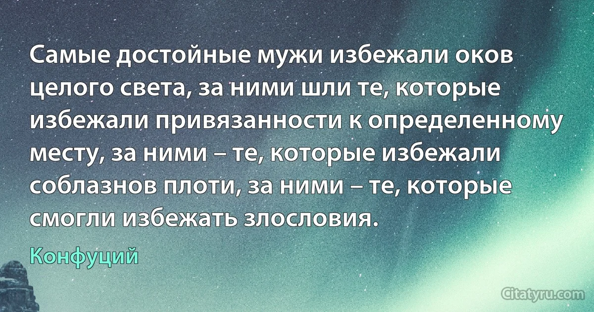 Самые достойные мужи избежали оков целого света, за ними шли те, которые избежали привязанности к определенному месту, за ними – те, которые избежали соблазнов плоти, за ними – те, которые смогли избежать злословия. (Конфуций)