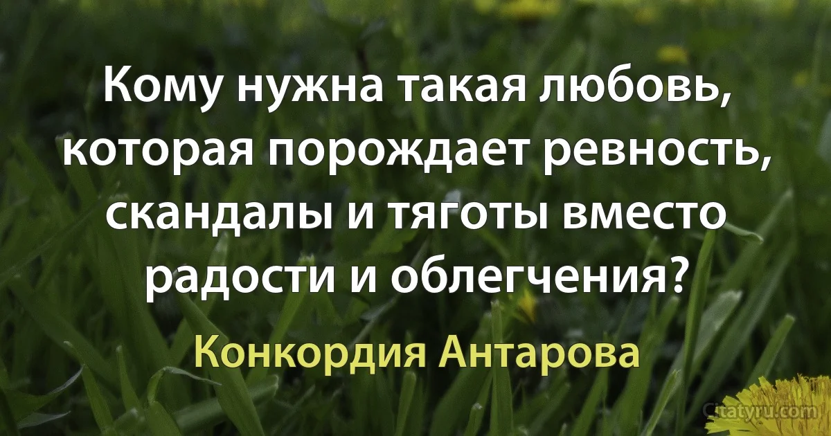 Кому нужна такая любовь, которая порождает ревность, скандалы и тяготы вместо радости и облегчения? (Конкордия Антарова)