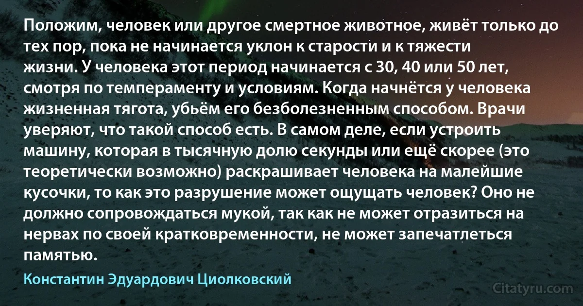 Положим, человек или другое смертное животное, живёт только до тех пор, пока не начинается уклон к старости и к тяжести жизни. У человека этот период начинается с 30, 40 или 50 лет, смотря по темпераменту и условиям. Когда начнётся у человека жизненная тягота, убьём его безболезненным способом. Врачи уверяют, что такой способ есть. В самом деле, если устроить машину, которая в тысячную долю секунды или ещё скорее (это теоретически возможно) раскрашивает человека на малейшие кусочки, то как это разрушение может ощущать человек? Оно не должно сопровождаться мукой, так как не может отразиться на нервах по своей кратковременности, не может запечатлеться памятью. (Константин Эдуардович Циолковский)