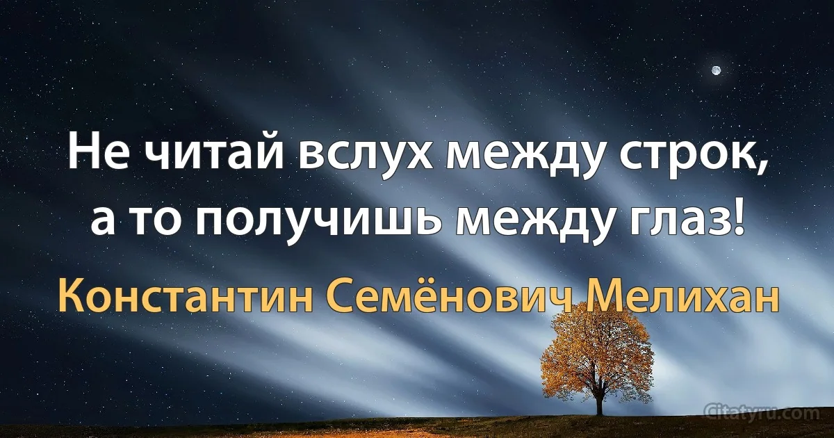 Не читай вслух между строк, а то получишь между глаз! (Константин Семёнович Мелихан)