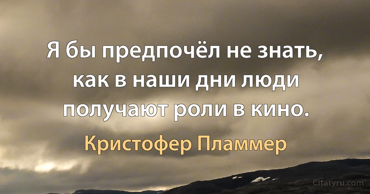 Я бы предпочёл не знать, как в наши дни люди получают роли в кино. (Кристофер Пламмер)