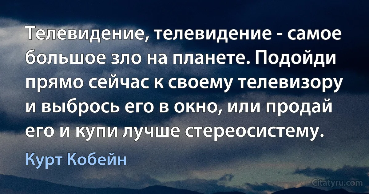 Телевидение, телевидение - самое большое зло на планете. Подойди прямо сейчас к своему телевизору и выбрось его в окно, или продай его и купи лучше стереосистему. (Курт Кобейн)