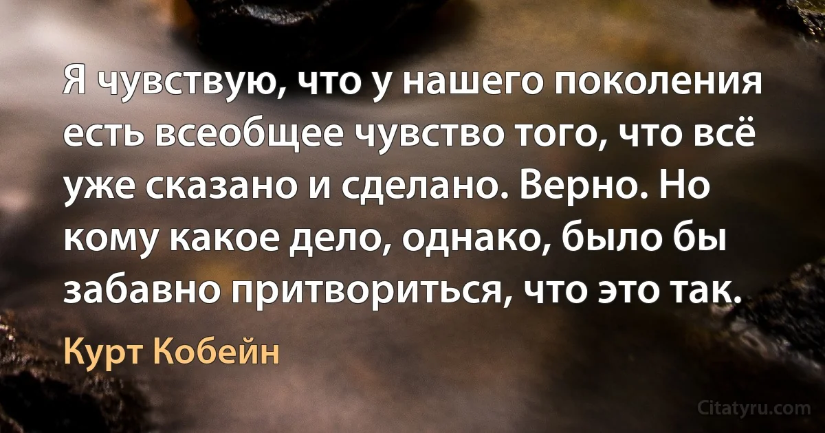 Я чувствую, что у нашего поколения есть всеобщее чувство того, что всё уже сказано и сделано. Верно. Но кому какое дело, однако, было бы забавно притвориться, что это так. (Курт Кобейн)