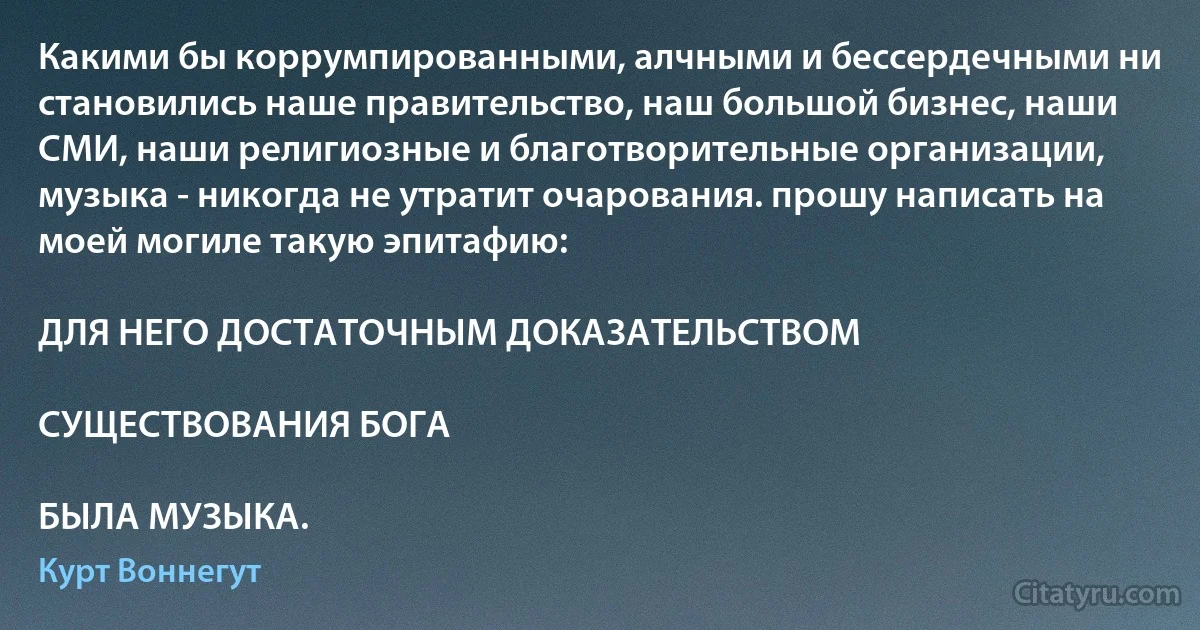 Какими бы коррумпированными, алчными и бессердечными ни становились наше правительство, наш большой бизнес, наши СМИ, наши религиозные и благотворительные организации, музыка - никогда не утратит очарования. прошу написать на моей могиле такую эпитафию:

ДЛЯ НЕГО ДОСТАТОЧНЫМ ДОКАЗАТЕЛЬСТВОМ

СУЩЕСТВОВАНИЯ БОГА

БЫЛА МУЗЫКА. (Курт Воннегут)