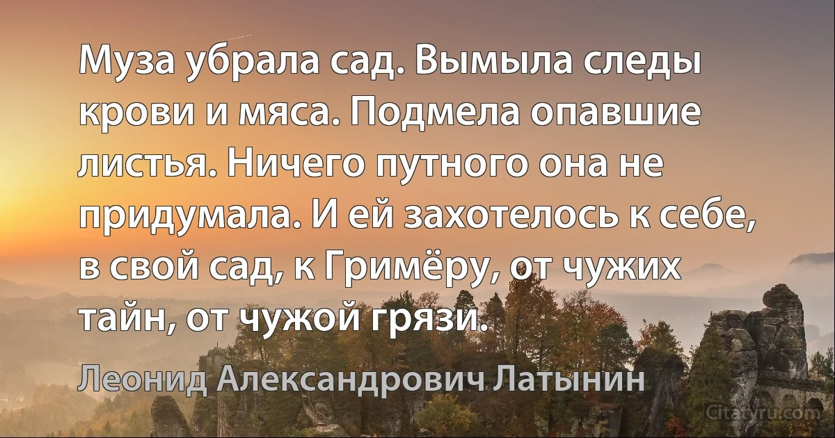 Муза убрала сад. Вымыла следы крови и мяса. Подмела опавшие листья. Ничего путного она не придумала. И ей захотелось к себе, в свой сад, к Гримёру, от чужих тайн, от чужой грязи. (Леонид Александрович Латынин)