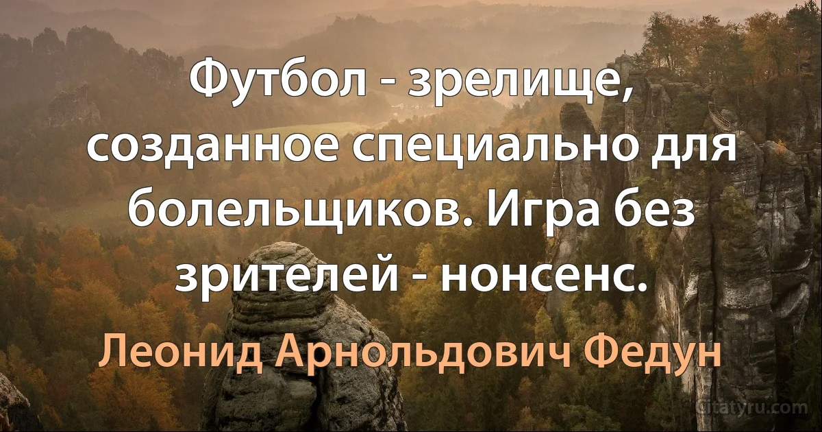 Футбол - зрелище, созданное специально для болельщиков. Игра без зрителей - нонсенс. (Леонид Арнольдович Федун)