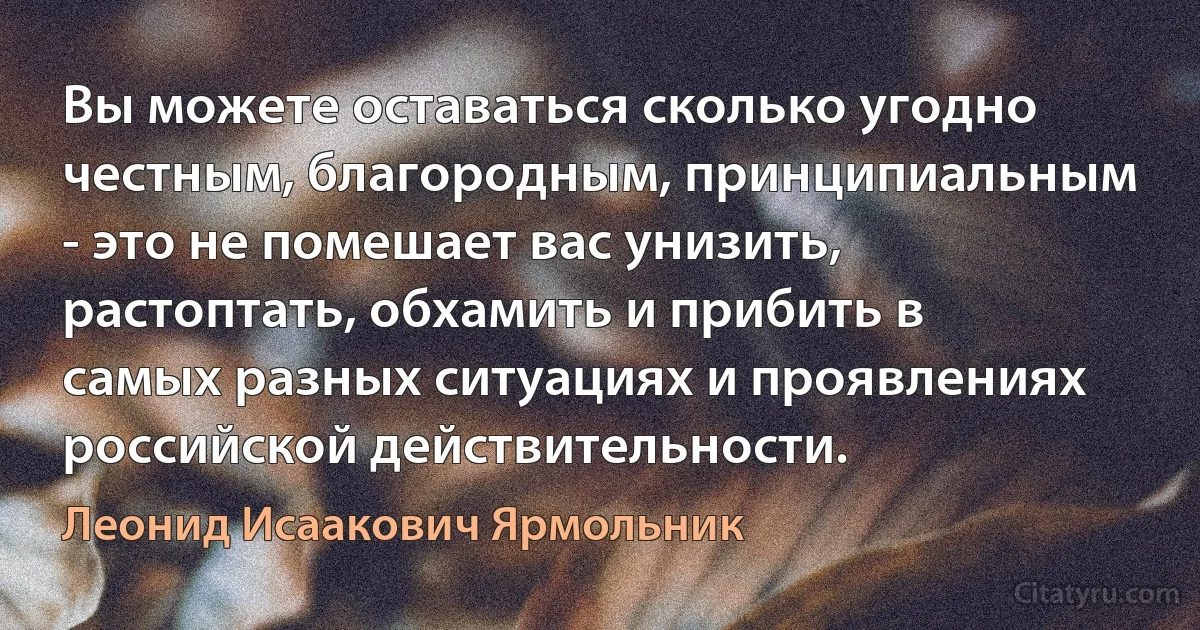 Вы можете оставаться сколько угодно честным, благородным, принципиальным - это не помешает вас унизить, растоптать, обхамить и прибить в самых разных ситуациях и проявлениях российской действительности. (Леонид Исаакович Ярмольник)