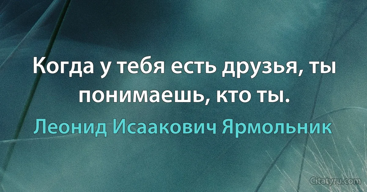 Когда у тебя есть друзья, ты понимаешь, кто ты. (Леонид Исаакович Ярмольник)