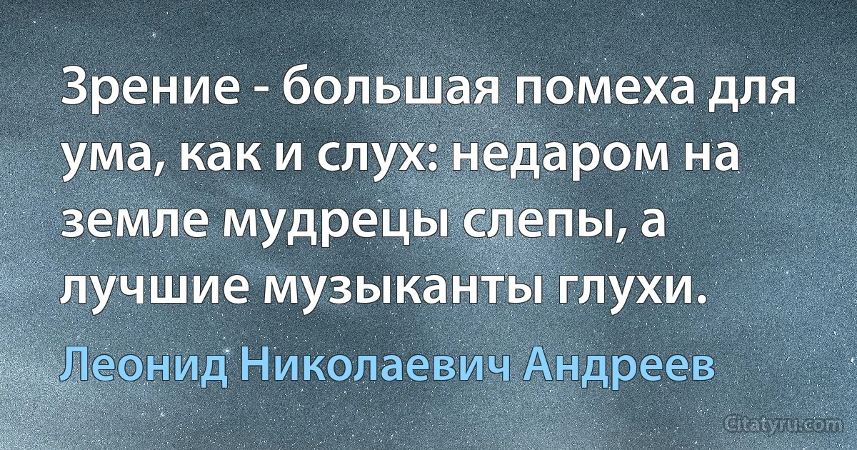 Зрение - большая помеха для ума, как и слух: недаром на земле мудрецы слепы, а лучшие музыканты глухи. (Леонид Николаевич Андреев)