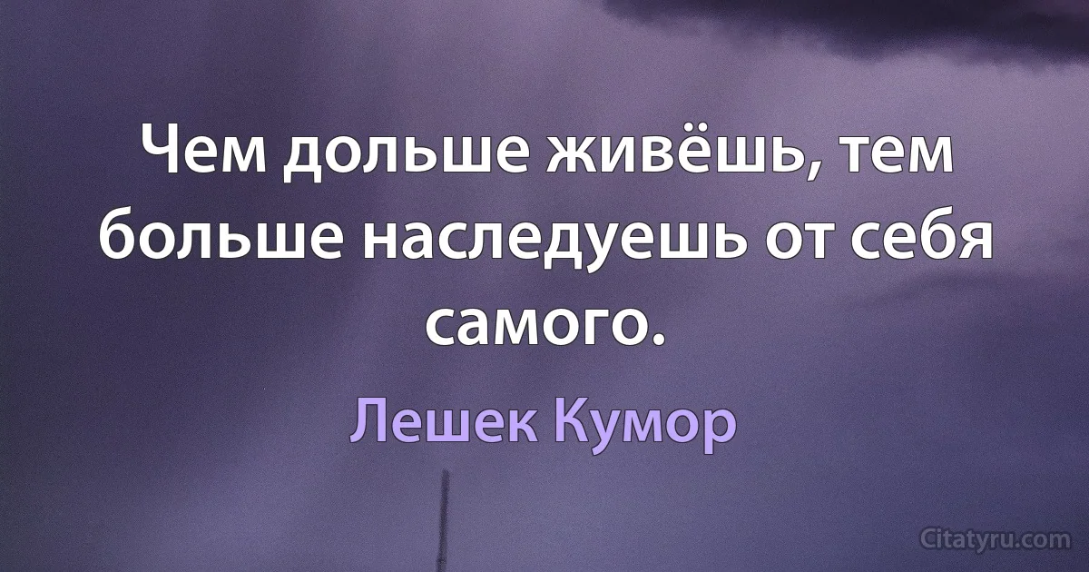 Чем дольше живёшь, тем больше наследуешь от себя самого. (Лешек Кумор)