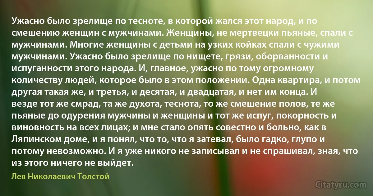 Ужасно было зрелище по тесноте, в которой жался этот народ, и по смешению женщин с мужчинами. Женщины, не мертвецки пьяные, спали с мужчинами. Многие женщины с детьми на узких койках спали с чужими мужчинами. Ужасно было зрелище по нищете, грязи, оборванности и испуганности этого народа. И, главное, ужасно по тому огромному количеству людей, которое было в этом положении. Одна квартира, и потом другая такая же, и третья, и десятая, и двадцатая, и нет им конца. И везде тот же смрад, та же духота, теснота, то же смешение полов, те же пьяные до одурения мужчины и женщины и тот же испуг, покорность и виновность на всех лицах; и мне стало опять совестно и больно, как в Ляпинском доме, и я понял, что то, что я затевал, было гадко, глупо и потому невозможно. И я уже никого не записывал и не спрашивал, зная, что из этого ничего не выйдет. (Лев Николаевич Толстой)