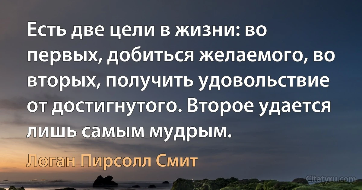 Есть две цели в жизни: во первых, добиться желаемого, во вторых, получить удовольствие от достигнутого. Второе удается лишь самым мудрым. (Логан Пирсолл Смит)