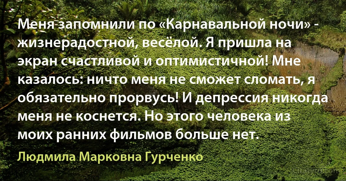 Меня запомнили по «Карнавальной ночи» - жизнерадостной, весёлой. Я пришла на экран счастливой и оптимистичной! Мне казалось: ничто меня не сможет сломать, я обязательно прорвусь! И депрессия никогда меня не коснется. Но этого человека из моих ранних фильмов больше нет. (Людмила Марковна Гурченко)