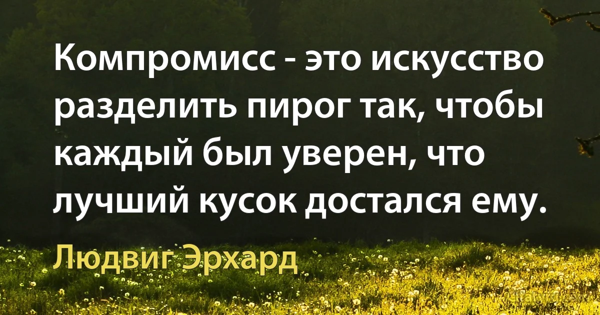 Компромисс - это искусство разделить пирог так, чтобы каждый был уверен, что лучший кусок достался ему. (Людвиг Эрхард)