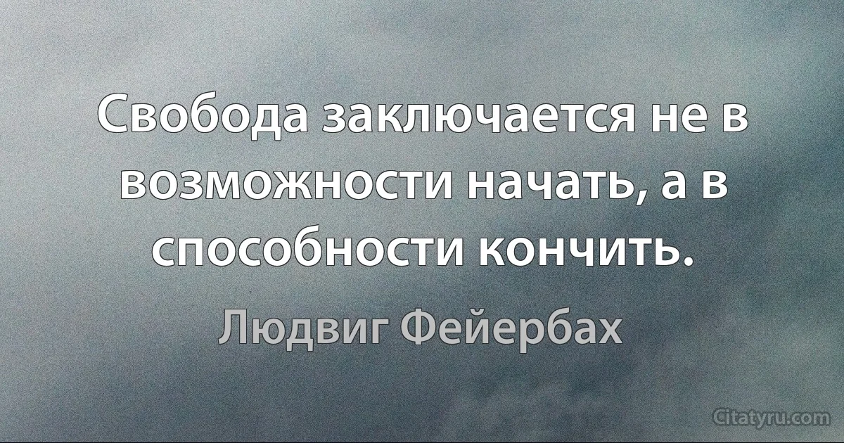 Свобода заключается не в возможности начать, а в способности кончить. (Людвиг Фейербах)