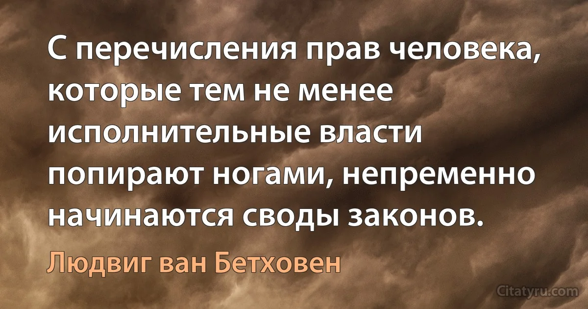 С перечисления прав человека, которые тем не менее исполнительные власти попирают ногами, непременно начинаются своды законов. (Людвиг ван Бетховен)