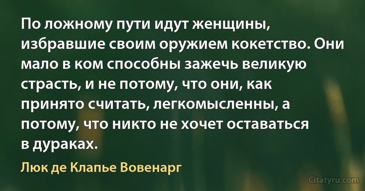 По ложному пути идут женщины, избравшие своим оружием кокетство. Они мало в ком способны зажечь великую страсть, и не потому, что они, как принято считать, легкомысленны, а потому, что никто не хочет оставаться в дураках. (Люк де Клапье Вовенарг)