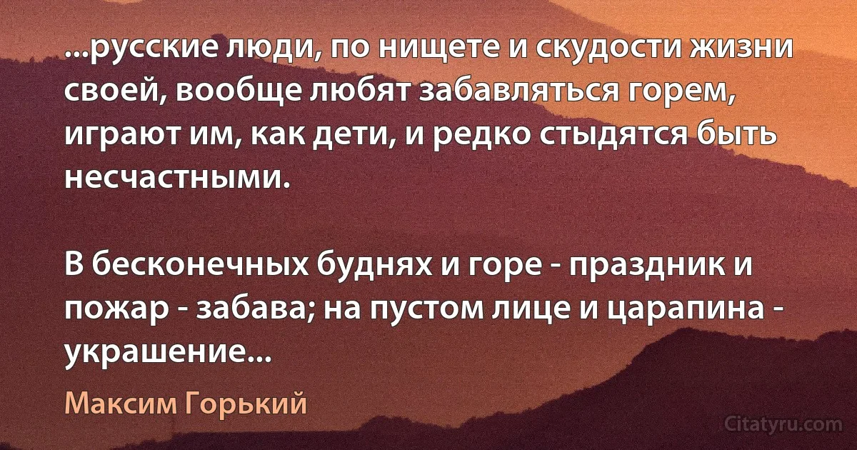 ...русские люди, по нищете и скудости жизни своей, вообще любят забавляться горем, играют им, как дети, и редко стыдятся быть несчастными.

В бесконечных буднях и горе - праздник и пожар - забава; на пустом лице и царапина - украшение... (Максим Горький)