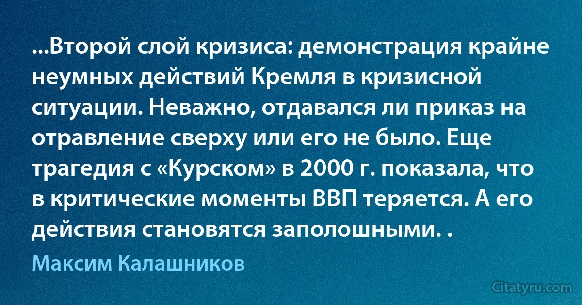 ...Второй слой кризиса: демонстрация крайне неумных действий Кремля в кризисной ситуации. Неважно, отдавался ли приказ на отравление сверху или его не было. Еще трагедия с «Курском» в 2000 г. показала, что в критические моменты ВВП теряется. А его действия становятся заполошными. . (Максим Калашников)