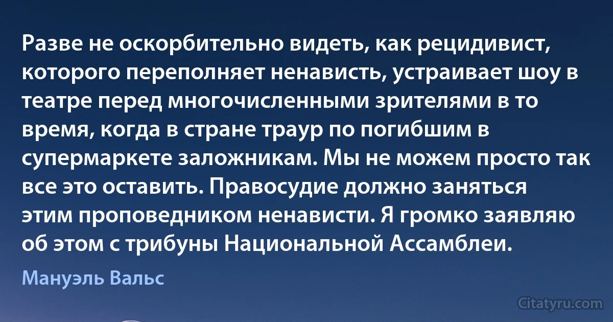 Разве не оскорбительно видеть, как рецидивист, которого переполняет ненависть, устраивает шоу в театре перед многочисленными зрителями в то время, когда в стране траур по погибшим в супермаркете заложникам. Мы не можем просто так все это оставить. Правосудие должно заняться этим проповедником ненависти. Я громко заявляю об этом с трибуны Национальной Ассамблеи. (Мануэль Вальс)