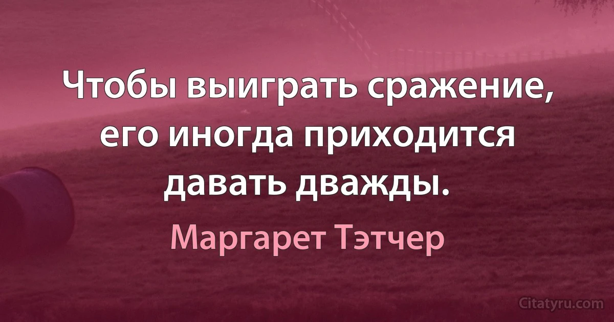 Чтобы выиграть сражение, его иногда приходится давать дважды. (Маргарет Тэтчер)