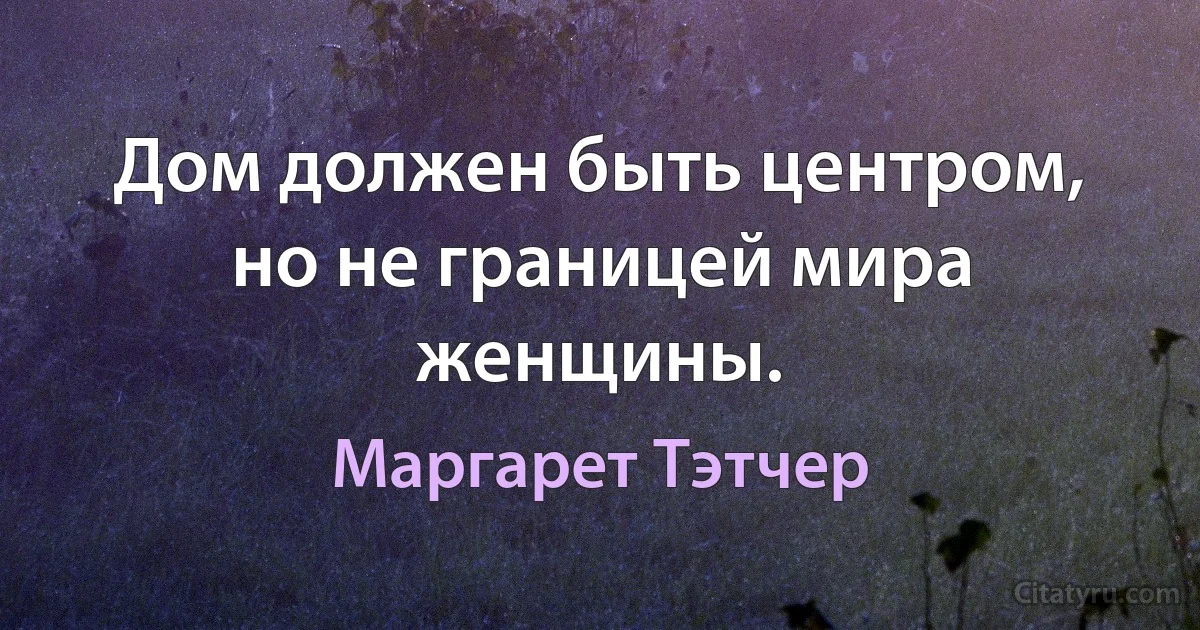 Дом должен быть центром, но не границей мира женщины. (Маргарет Тэтчер)