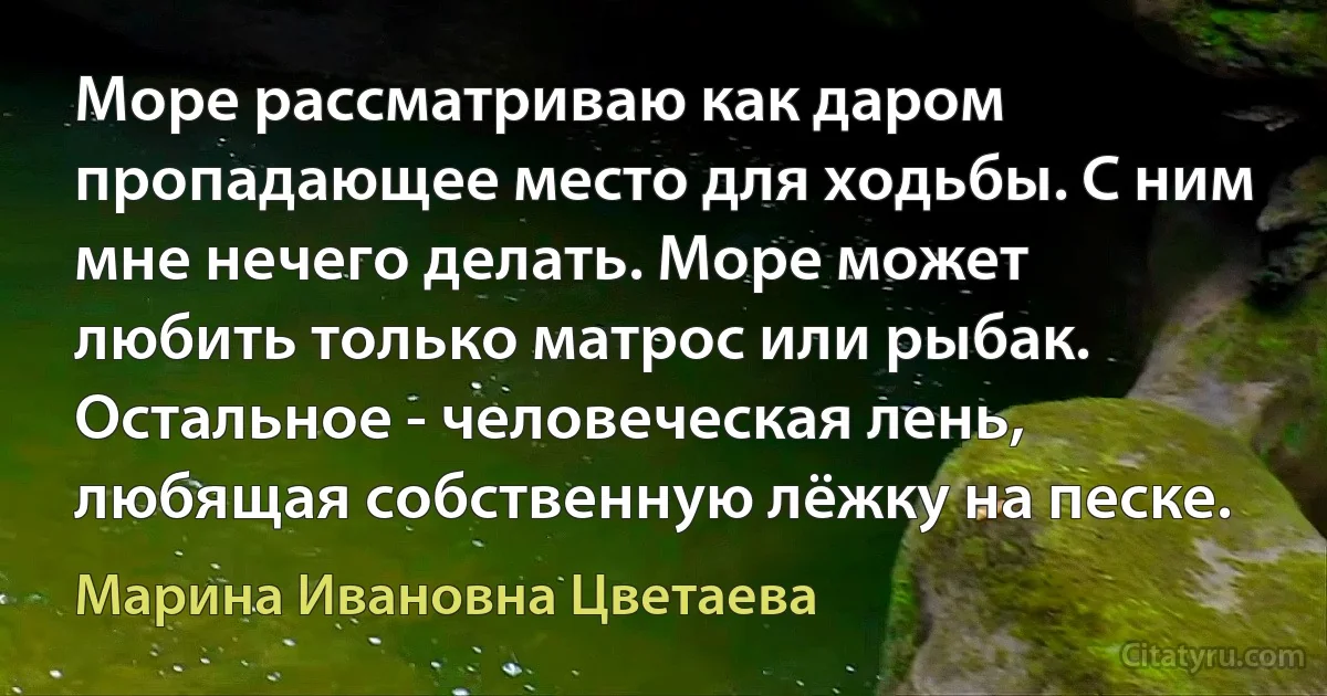 Море рассматриваю как даром пропадающее место для ходьбы. С ним мне нечего делать. Море может любить только матрос или рыбак. Остальное - человеческая лень, любящая собственную лёжку на песке. (Марина Ивановна Цветаева)