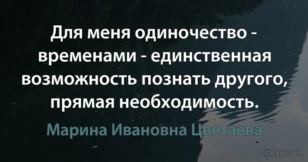 Для меня одиночество - временами - единственная возможность познать другого, прямая необходимость. (Марина Ивановна Цветаева)