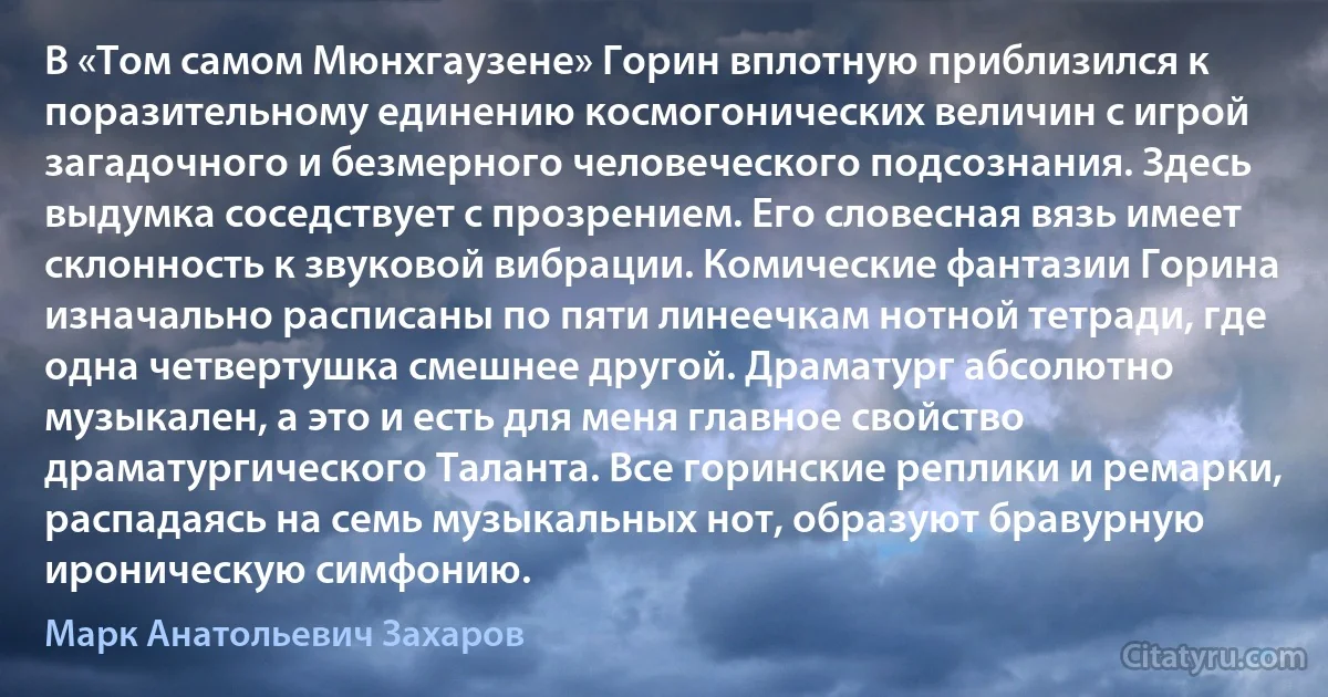 В «Том самом Мюнхгаузене» Горин вплотную приблизился к поразительному единению космогонических величин с игрой загадочного и безмерного человеческого подсознания. Здесь выдумка соседствует с прозрением. Его словесная вязь имеет склонность к звуковой вибрации. Комические фантазии Горина изначально расписаны по пяти линеечкам нотной тетради, где одна четвертушка смешнее другой. Драматург абсолютно музыкален, а это и есть для меня главное свойство драматургического Таланта. Все горинские реплики и ремарки, распадаясь на семь музыкальных нот, образуют бравурную ироническую симфонию. (Марк Анатольевич Захаров)