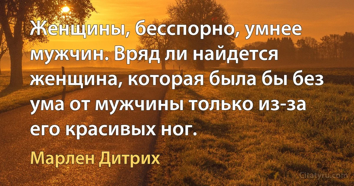 Женщины, бесспорно, умнее мужчин. Вряд ли найдется женщина, которая была бы без ума от мужчины только из-за его красивых ног. (Марлен Дитрих)