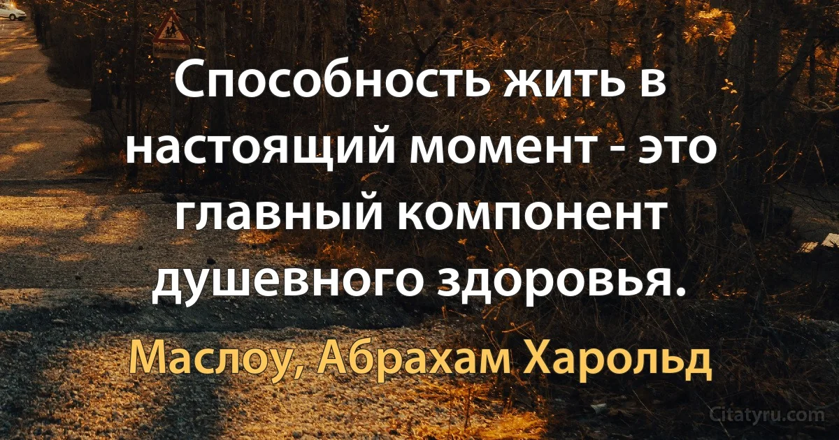 Способность жить в настоящий момент - это главный компонент душевного здоровья. (Маслоу, Абрахам Харольд)