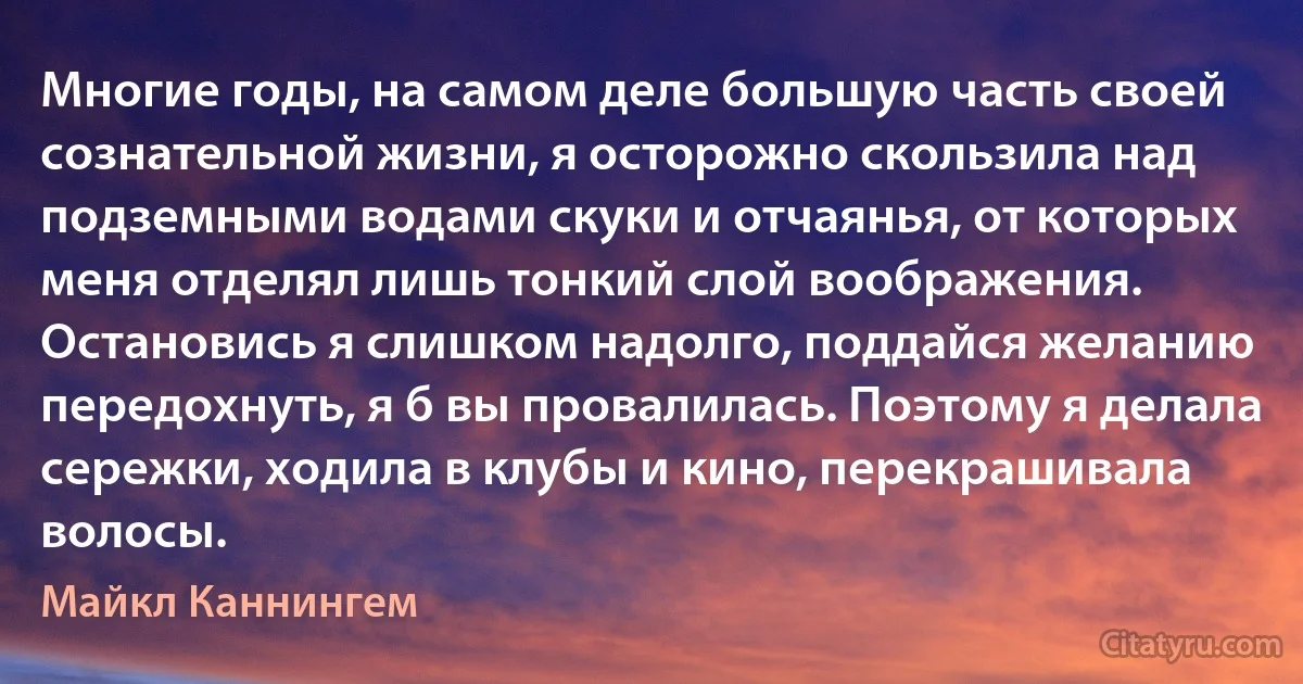 Многие годы, на самом деле большую часть своей сознательной жизни, я осторожно скользила над подземными водами скуки и отчаянья, от которых меня отделял лишь тонкий слой воображения. Остановись я слишком надолго, поддайся желанию передохнуть, я б вы провалилась. Поэтому я делала сережки, ходила в клубы и кино, перекрашивала волосы. (Майкл Каннингем)