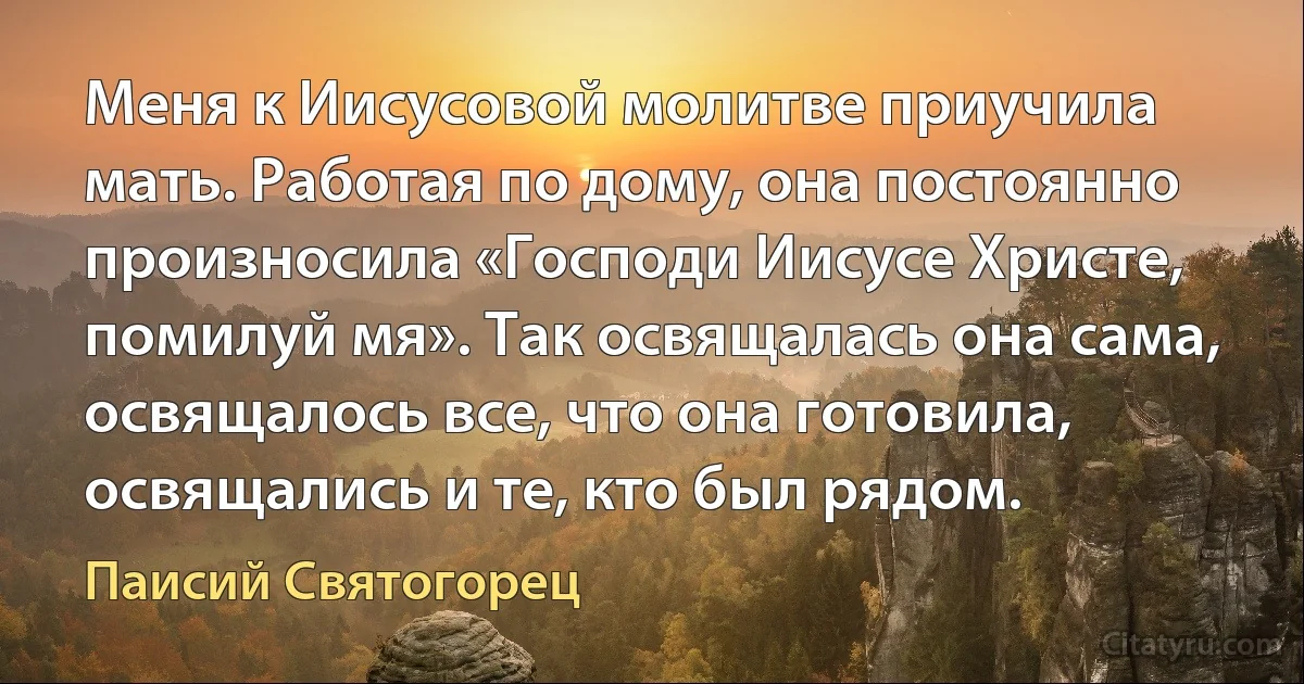 Меня к Иисусовой молитве приучила мать. Работая по дому, она постоянно произносила «Господи Иисусе Христе, помилуй мя». Так освящалась она сама, освящалось все, что она готовила, освящались и те, кто был рядом. (Паисий Святогорец)