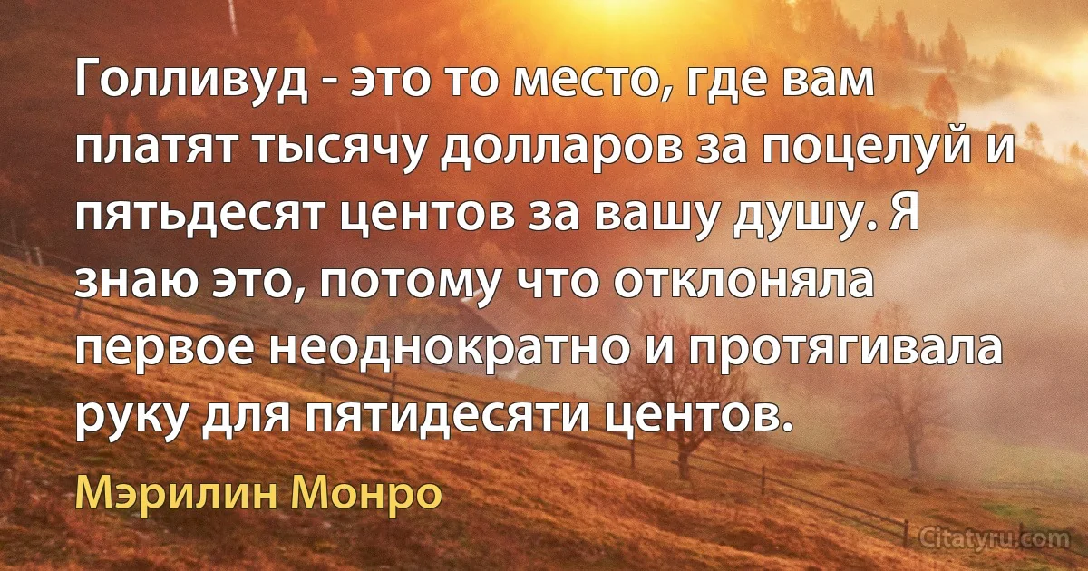 Голливуд - это то место, где вам платят тысячу долларов за поцелуй и пятьдесят центов за вашу душу. Я знаю это, потому что отклоняла первое неоднократно и протягивала руку для пятидесяти центов. (Мэрилин Монро)