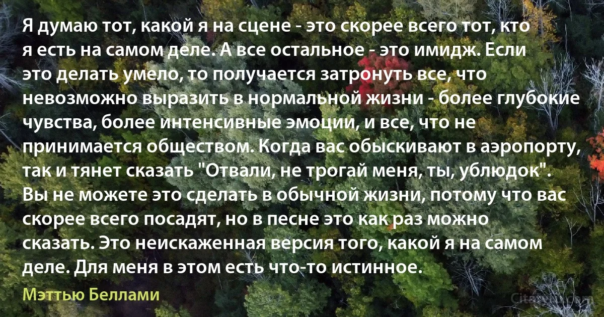 Я думаю тот, какой я на сцене - это скорее всего тот, кто я есть на самом деле. А все остальное - это имидж. Если это делать умело, то получается затронуть все, что невозможно выразить в нормальной жизни - более глубокие чувства, более интенсивные эмоции, и все, что не принимается обществом. Когда вас обыскивают в аэропорту, так и тянет сказать "Отвали, не трогай меня, ты, ублюдок". Вы не можете это сделать в обычной жизни, потому что вас скорее всего посадят, но в песне это как раз можно сказать. Это неискаженная версия того, какой я на самом деле. Для меня в этом есть что-то истинное. (Мэттью Беллами)